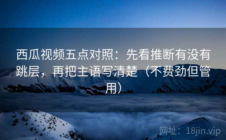 西瓜视频五点对照：先看推断有没有跳层，再把主语写清楚（不费劲但管用）