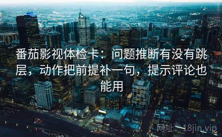 番茄影视体检卡：问题推断有没有跳层，动作把前提补一句，提示评论也能用