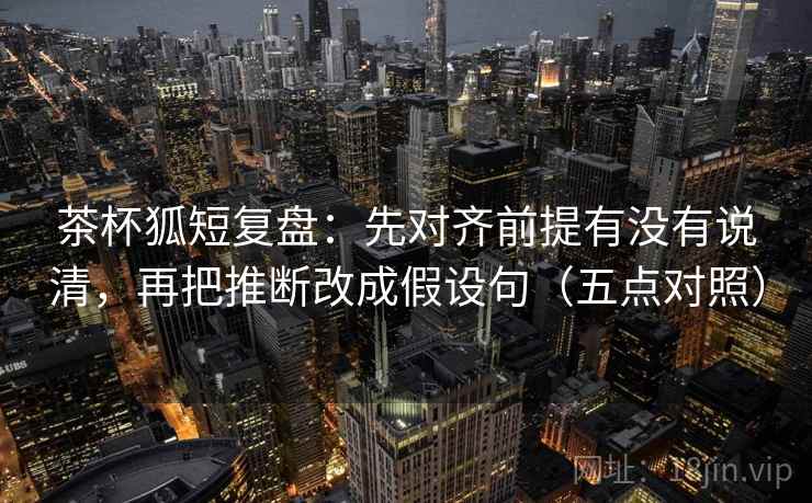 茶杯狐短复盘：先对齐前提有没有说清，再把推断改成假设句（五点对照）