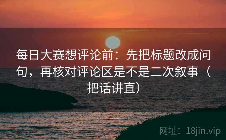 每日大赛想评论前:先把标题改成问句,再核对评论区是不是二次叙事(把话讲直) 每日大赛想评论前:先把标题改成问句,再核对评论区是不是二次叙事(把话讲直)