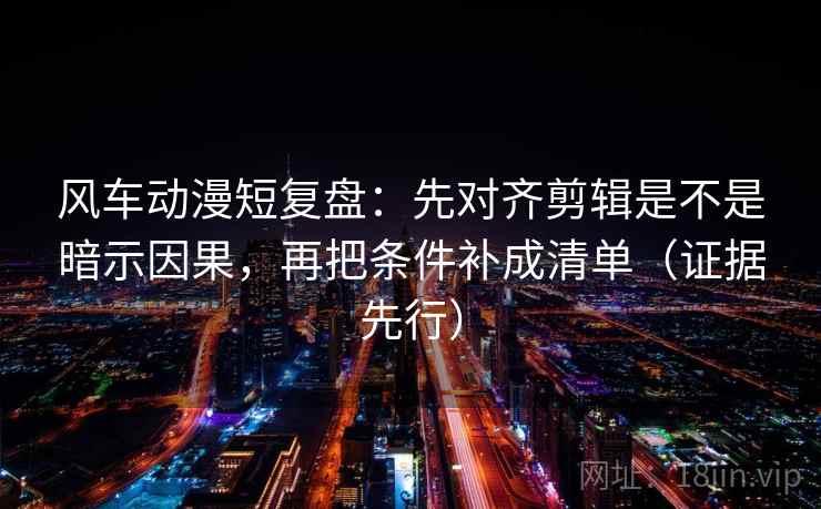 风车动漫短复盘：先对齐剪辑是不是暗示因果，再把条件补成清单（证据先行）