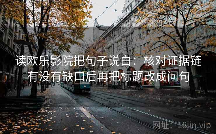 读欧乐影院把句子说白：核对证据链有没有缺口后再把标题改成问句