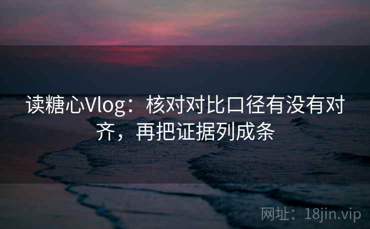 读糖心Vlog：核对对比口径有没有对齐，再把证据列成条