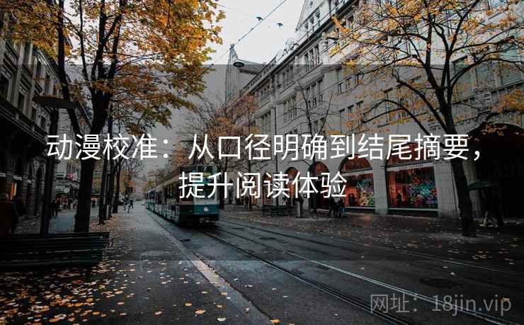 动漫校准：从口径明确到结尾摘要，提升阅读体验