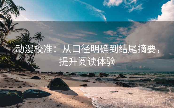动漫校准：从口径明确到结尾摘要，提升阅读体验
