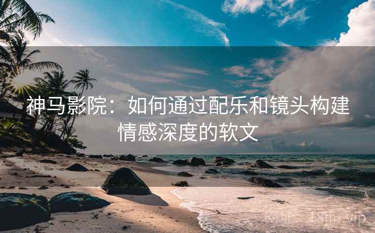 神马影院:如何通过配乐和镜头构建情感深度的软文 神马影院:如何通过配乐和镜头构建情感深度的软文