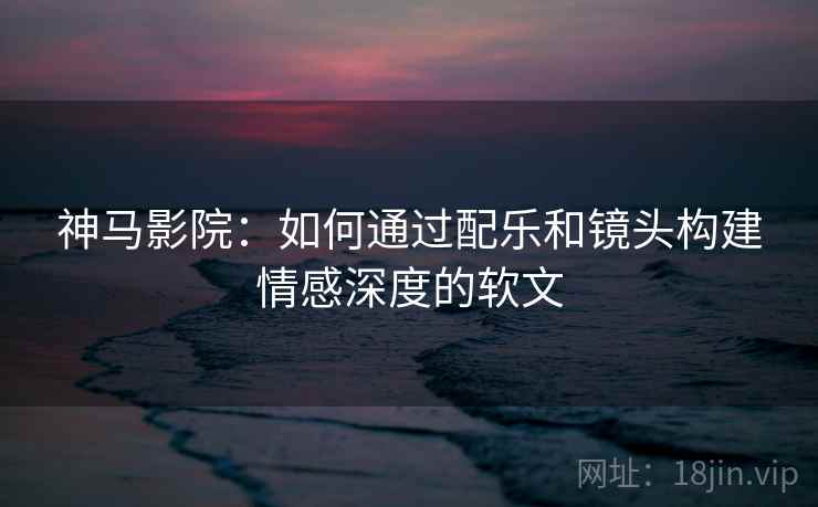 神马影院:如何通过配乐和镜头构建情感深度的软文 神马影院:如何通过配乐和镜头构建情感深度的软文