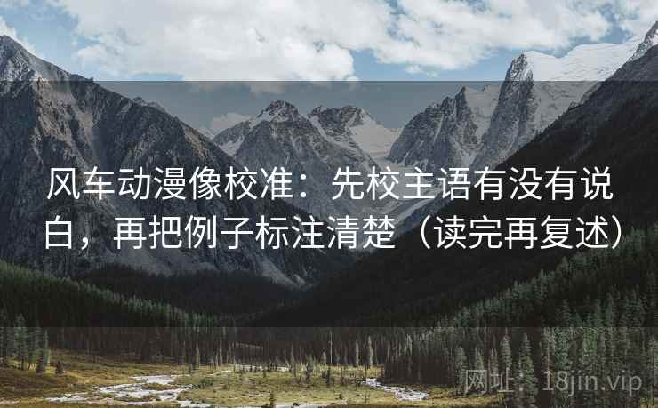 风车动漫像校准:先校主语有没有说白,再把例子标注清楚(读完再复述) 风车动漫像校准:先校主语有没有说白,再把例子标注清楚(读完再复述)