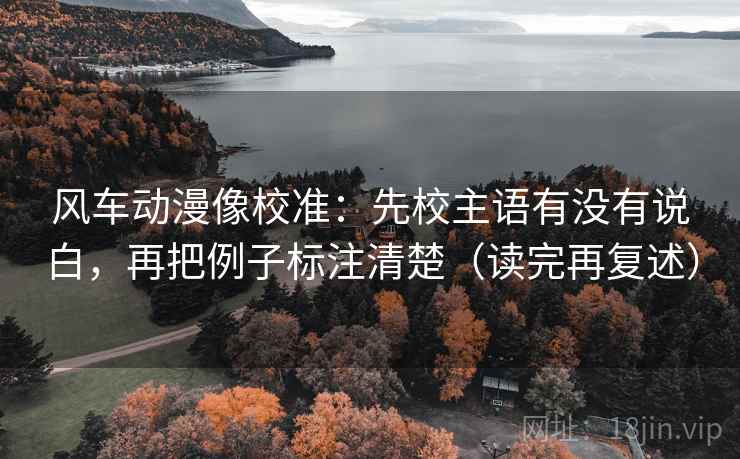风车动漫像校准:先校主语有没有说白,再把例子标注清楚(读完再复述) 风车动漫像校准:先校主语有没有说白,再把例子标注清楚(读完再复述)