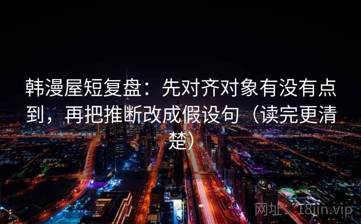 韩漫屋短复盘:先对齐对象有没有点到,再把推断改成假设句(读完更清楚) 韩漫屋短复盘:先对齐对象有没有点到,再把推断改成假设句(读完更清楚)
