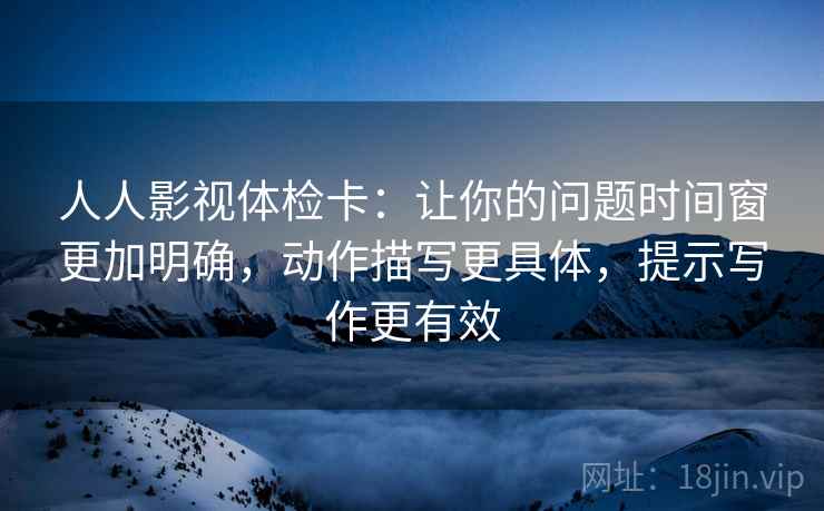 人人影视体检卡:让你的问题时间窗更加明确,动作描写更具体,提示写作更有效 人人影视体检卡:让你的问题时间窗更加明确,动作描写更具体,提示写作更有效