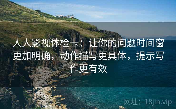 人人影视体检卡:让你的问题时间窗更加明确,动作描写更具体,提示写作更有效 人人影视体检卡:让你的问题时间窗更加明确,动作描写更具体,提示写作更有效