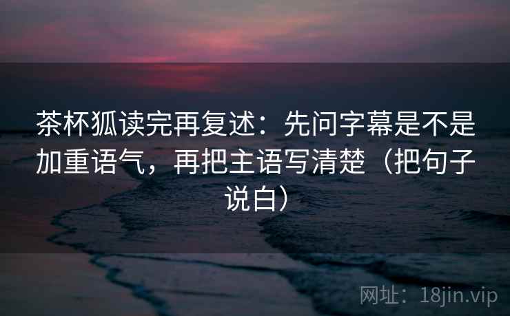 茶杯狐读完再复述:先问字幕是不是加重语气,再把主语写清楚(把句子说白) 茶杯狐读完再复述:先问字幕是不是加重语气,再把主语写清楚(把句子说白)