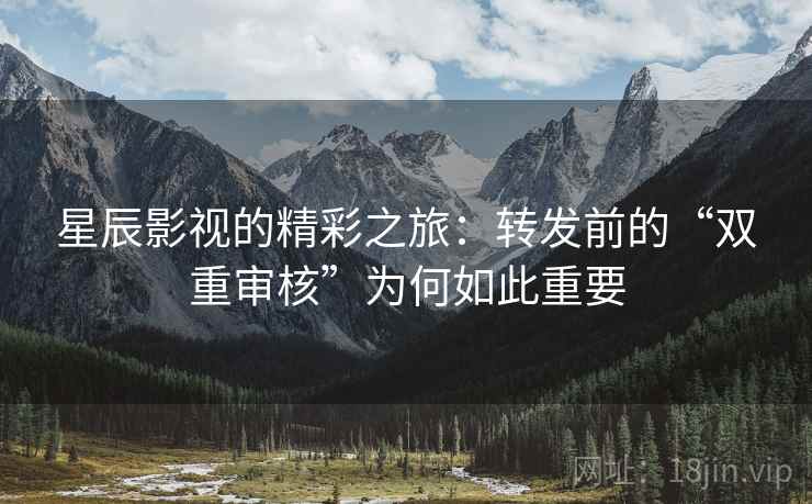 星辰影视的精彩之旅:转发前的“双重审核”为何如此重要 星辰影视的精彩之旅:转发前的“双重审核”为何如此重要