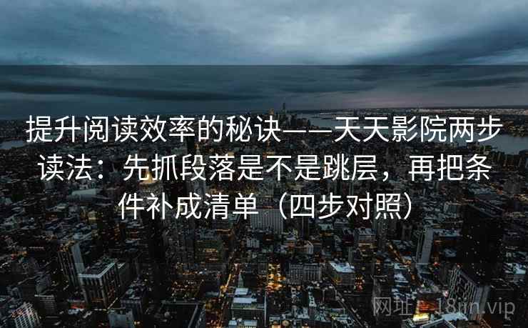 提升阅读效率的秘诀——天天影院两步读法:先抓段落是不是跳层,再把条件补成清单(四步对照) 提升阅读效率的秘诀——天天影院两步读法:先抓段落是不是跳层,再把条件补成清单(四步对照)
