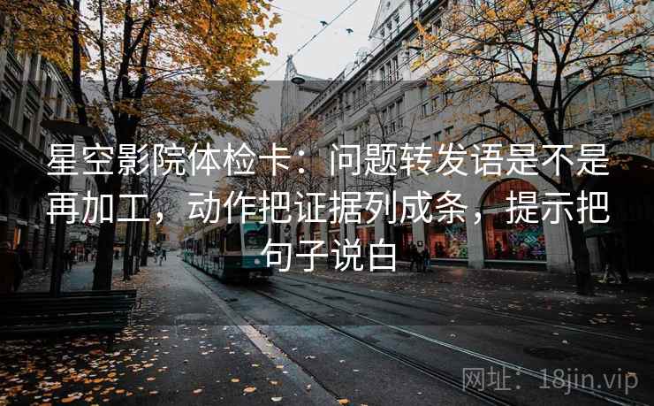 星空影院体检卡:问题转发语是不是再加工,动作把证据列成条,提示把句子说白 星空影院体检卡:问题转发语是不是再加工,动作把证据列成条,提示把句子说白