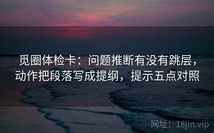 觅圈体检卡:问题推断有没有跳层,动作把段落写成提纲,提示五点对照 觅圈体检卡:问题推断有没有跳层,动作把段落写成提纲,提示五点对照