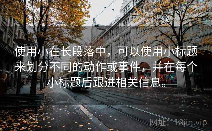 使用小在长段落中,可以使用小标题来划分不同的动作或事件,并在每个小标题后跟进相关信息。 使用小在长段落中,可以使用小标题来划分不同的动作或事件,并在每个小标题后跟进相关信息。