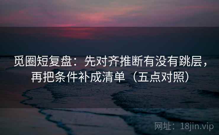 觅圈短复盘:先对齐推断有没有跳层,再把条件补成清单(五点对照) 觅圈短复盘:先对齐推断有没有跳层,再把条件补成清单(五点对照)
