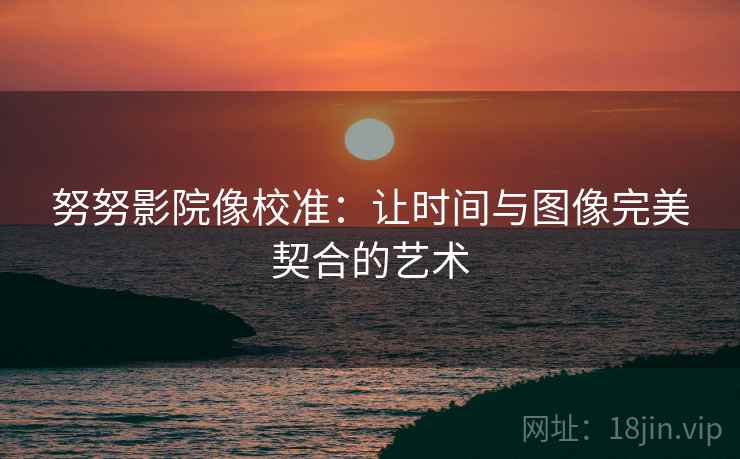 努努影院像校准:让时间与图像完美契合的艺术 努努影院像校准:让时间与图像完美契合的艺术