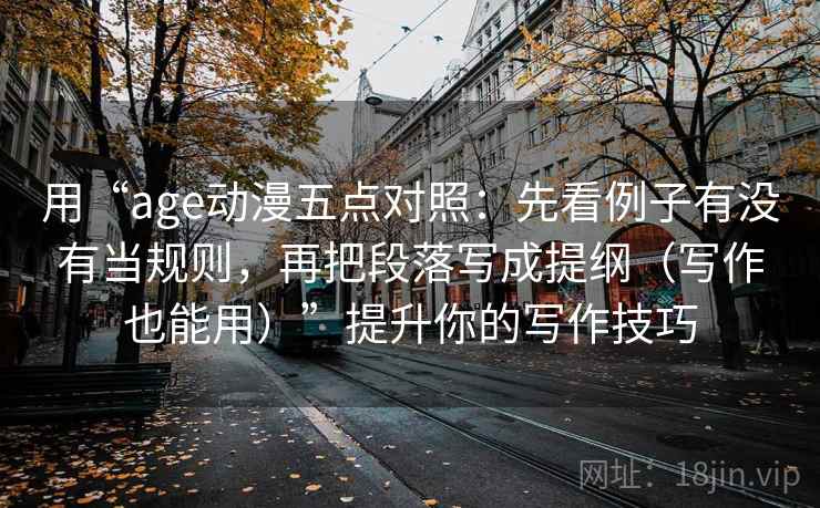 用“age动漫五点对照:先看例子有没有当规则,再把段落写成提纲(写作也能用)”提升你的写作技巧 用“age动漫五点对照:先看例子有没有当规则,再把段落写成提纲(写作也能用)”提升你的写作技巧