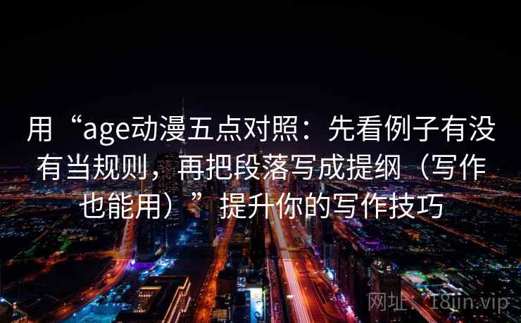 用“age动漫五点对照:先看例子有没有当规则,再把段落写成提纲(写作也能用)”提升你的写作技巧 用“age动漫五点对照:先看例子有没有当规则,再把段落写成提纲(写作也能用)”提升你的写作技巧