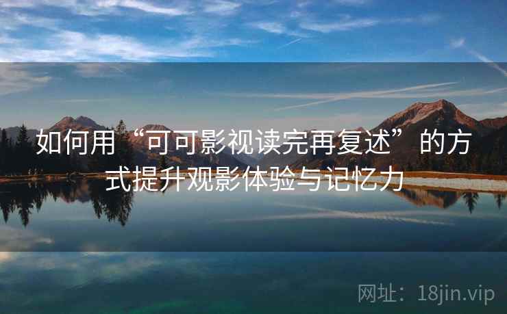 如何用“可可影视读完再复述”的方式提升观影体验与记忆力 如何用“可可影视读完再复述”的方式提升观影体验与记忆力